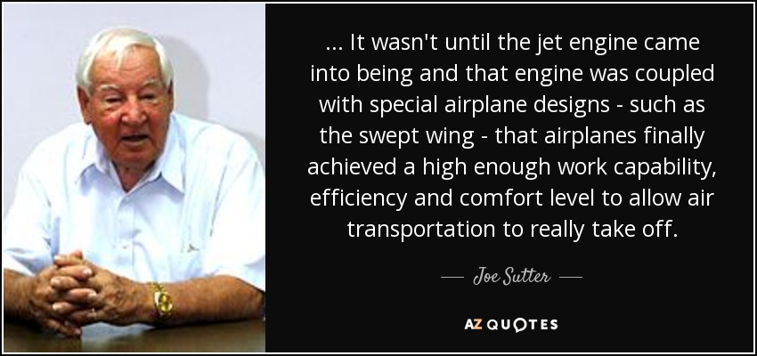 . . . It wasn't until the jet engine came into being and that engine was coupled with special airplane designs - such as the swept wing - that airplanes finally achieved a high enough work capability, efficiency and comfort level to allow air transportation to really take off. - Joe Sutter