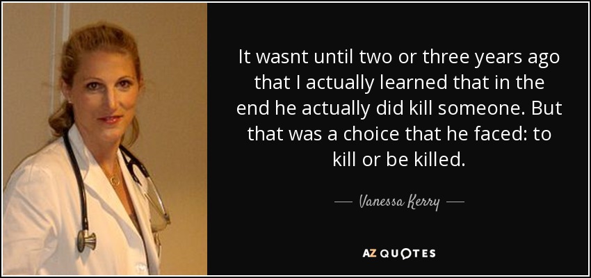 It wasnt until two or three years ago that I actually learned that in the end he actually did kill someone. But that was a choice that he faced: to kill or be killed. - Vanessa Kerry