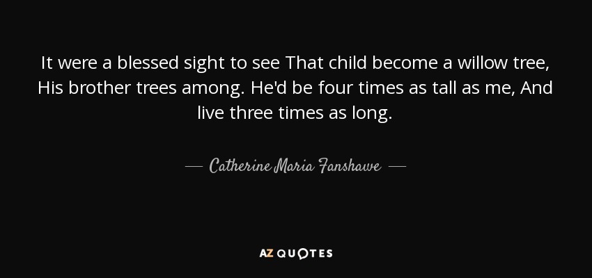 It were a blessed sight to see That child become a willow tree, His brother trees among. He'd be four times as tall as me, And live three times as long. - Catherine Maria Fanshawe