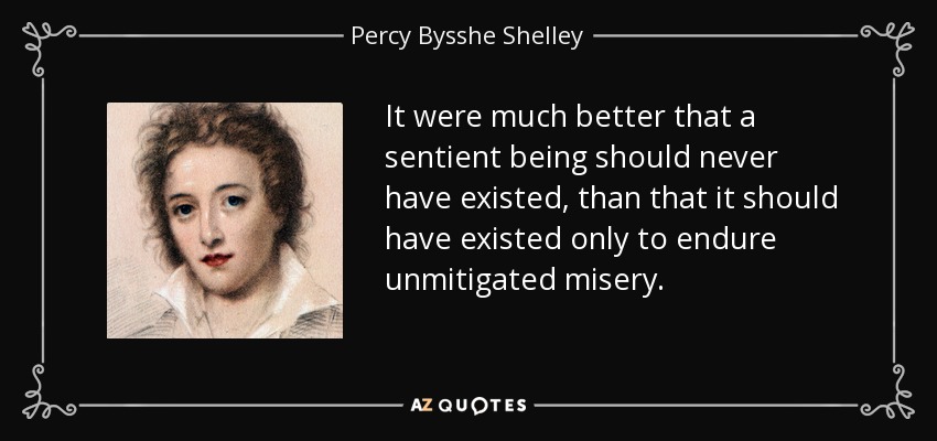 It were much better that a sentient being should never have existed, than that it should have existed only to endure unmitigated misery. - Percy Bysshe Shelley