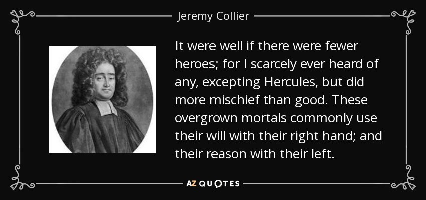 It were well if there were fewer heroes; for I scarcely ever heard of any, excepting Hercules, but did more mischief than good. These overgrown mortals commonly use their will with their right hand; and their reason with their left. - Jeremy Collier