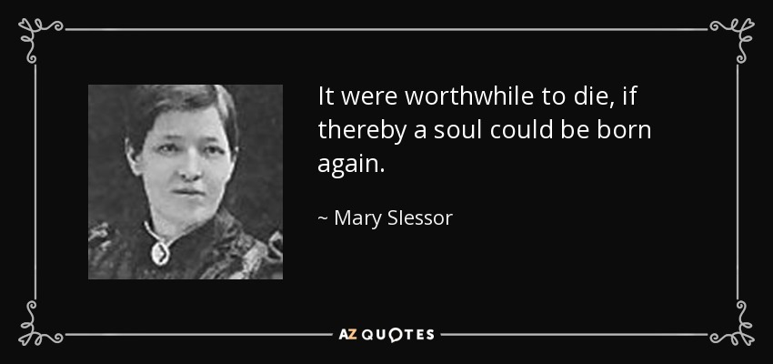 It were worthwhile to die, if thereby a soul could be born again. - Mary Slessor