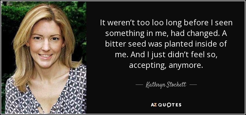 It weren’t too loo long before I seen something in me, had changed. A bitter seed was planted inside of me. And I just didn’t feel so, accepting, anymore. - Kathryn Stockett