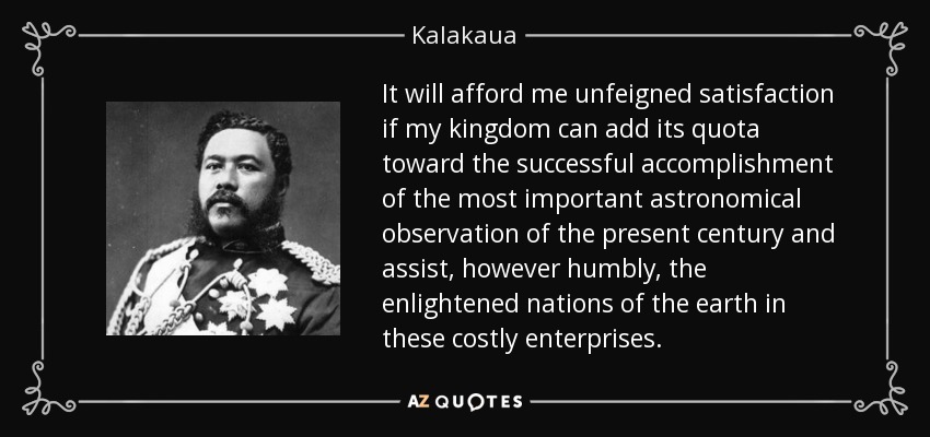 It will afford me unfeigned satisfaction if my kingdom can add its quota toward the successful accomplishment of the most important astronomical observation of the present century and assist, however humbly, the enlightened nations of the earth in these costly enterprises . - Kalakaua