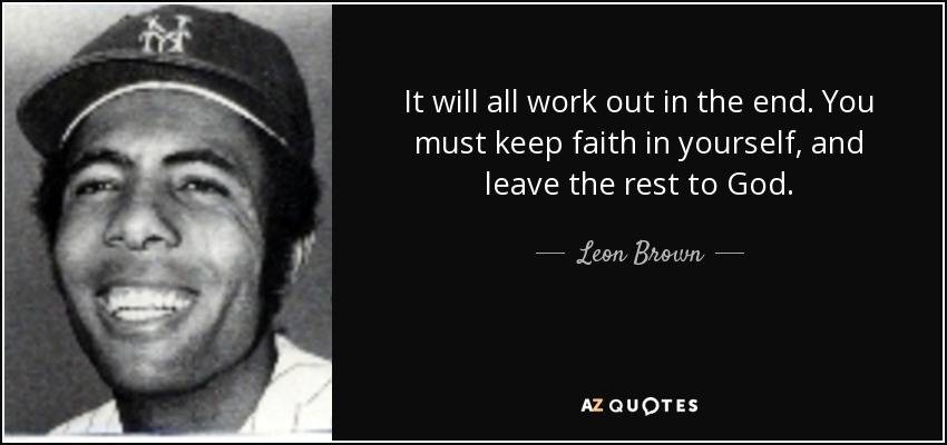 It will all work out in the end. You must keep faith in yourself, and leave the rest to God. - Leon Brown