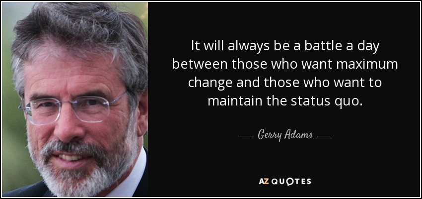 It will always be a battle a day between those who want maximum change and those who want to maintain the status quo. - Gerry Adams