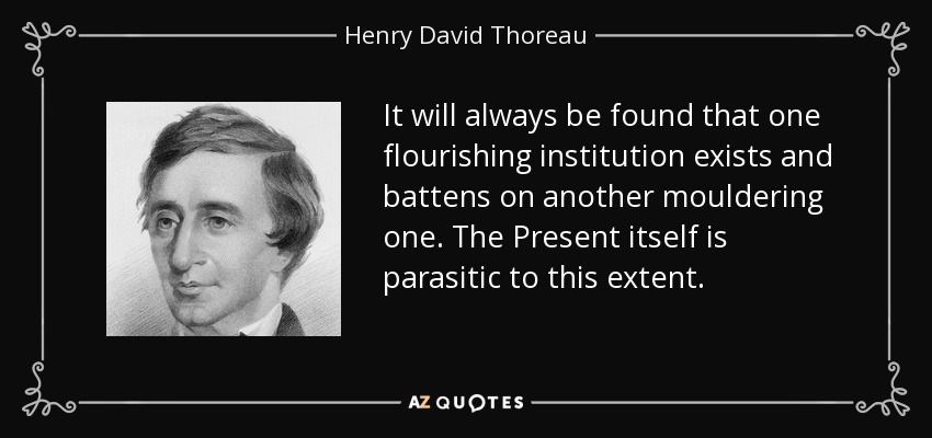 It will always be found that one flourishing institution exists and battens on another mouldering one. The Present itself is parasitic to this extent. - Henry David Thoreau