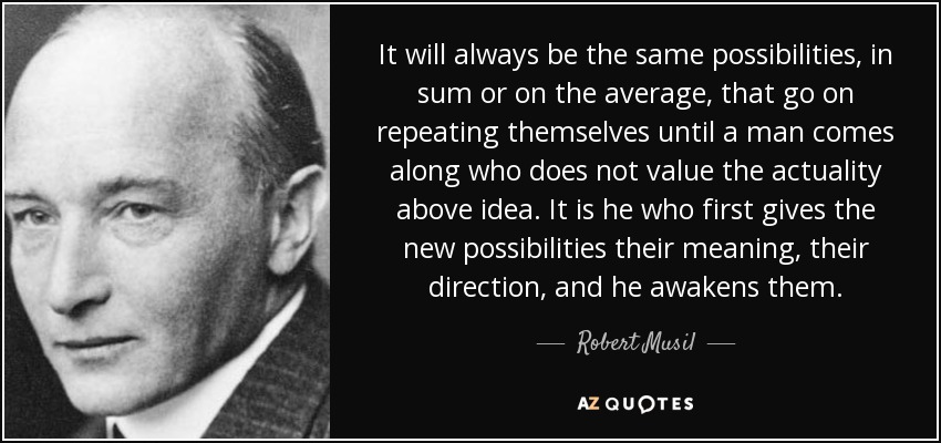It will always be the same possibilities, in sum or on the average, that go on repeating themselves until a man comes along who does not value the actuality above idea. It is he who first gives the new possibilities their meaning, their direction, and he awakens them. - Robert Musil