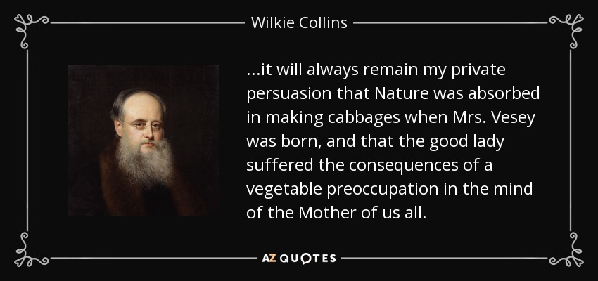 ...it will always remain my private persuasion that Nature was absorbed in making cabbages when Mrs. Vesey was born, and that the good lady suffered the consequences of a vegetable preoccupation in the mind of the Mother of us all. - Wilkie Collins