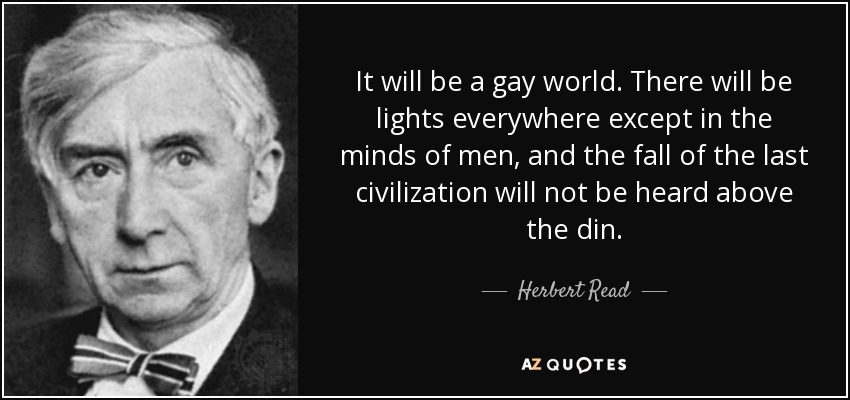It will be a gay world. There will be lights everywhere except in the minds of men, and the fall of the last civilization will not be heard above the din. - Herbert Read