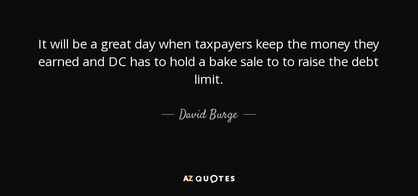 It will be a great day when taxpayers keep the money they earned and DC has to hold a bake sale to to raise the debt limit. - David Burge