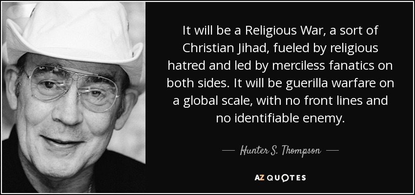 It will be a Religious War, a sort of Christian Jihad, fueled by religious hatred and led by merciless fanatics on both sides. It will be guerilla warfare on a global scale, with no front lines and no identifiable enemy. - Hunter S. Thompson