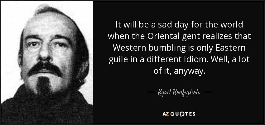 It will be a sad day for the world when the Oriental gent realizes that Western bumbling is only Eastern guile in a different idiom. Well, a lot of it, anyway. - Kyril Bonfiglioli