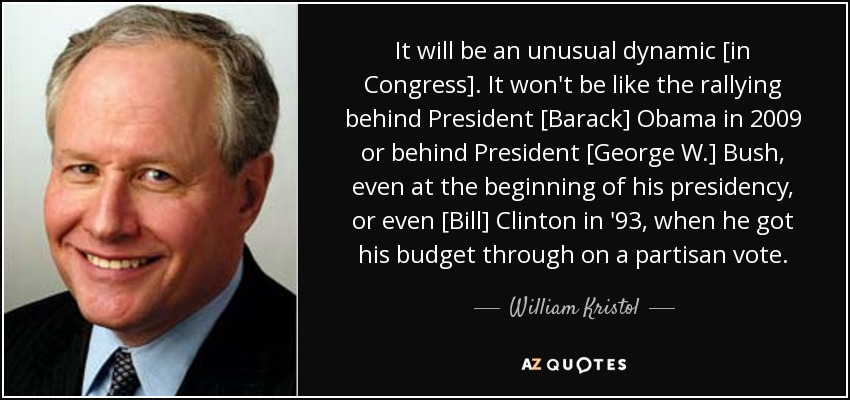 It will be an unusual dynamic [in Congress]. It won't be like the rallying behind President [Barack] Obama in 2009 or behind President [George W.] Bush, even at the beginning of his presidency, or even [Bill] Clinton in '93, when he got his budget through on a partisan vote. - William Kristol