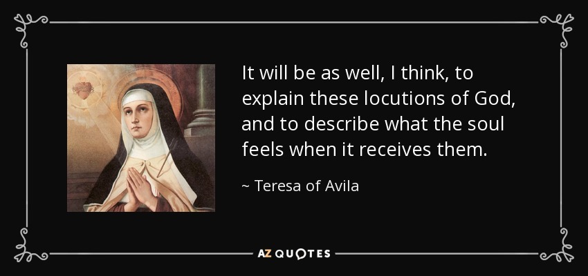 It will be as well, I think, to explain these locutions of God, and to describe what the soul feels when it receives them. - Teresa of Avila