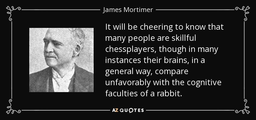 It will be cheering to know that many people are skillful chessplayers, though in many instances their brains, in a general way, compare unfavorably with the cognitive faculties of a rabbit. - James Mortimer