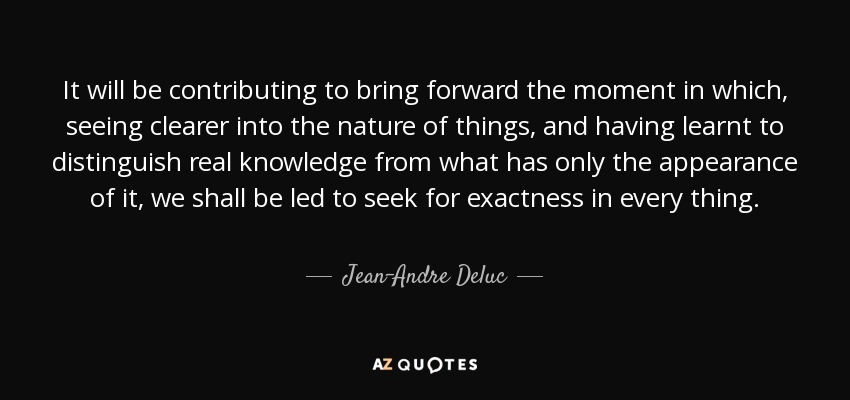 It will be contributing to bring forward the moment in which, seeing clearer into the nature of things, and having learnt to distinguish real knowledge from what has only the appearance of it, we shall be led to seek for exactness in every thing. - Jean-Andre Deluc