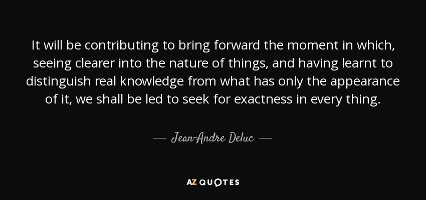 It will be contributing to bring forward the moment in which, seeing clearer into the nature of things, and having learnt to distinguish real knowledge from what has only the appearance of it, we shall be led to seek for exactness in every thing. - Jean-Andre Deluc