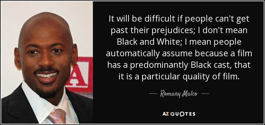 It will be difficult if people can't get past their prejudices; I don't mean Black and White; I mean people automatically assume because a film has a predominantly Black cast, that it is a particular quality of film. - Romany Malco