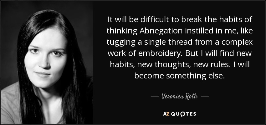 It will be difficult to break the habits of thinking Abnegation instilled in me, like tugging a single thread from a complex work of embroidery. But I will find new habits, new thoughts, new rules. I will become something else. - Veronica Roth