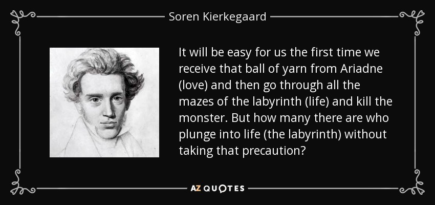 It will be easy for us the first time we receive that ball of yarn from Ariadne (love) and then go through all the mazes of the labyrinth (life) and kill the monster. But how many there are who plunge into life (the labyrinth) without taking that precaution? - Soren Kierkegaard
