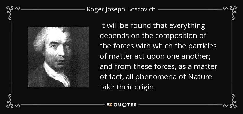 It will be found that everything depends on the composition of the forces with which the particles of matter act upon one another; and from these forces, as a matter of fact, all phenomena of Nature take their origin. - Roger Joseph Boscovich