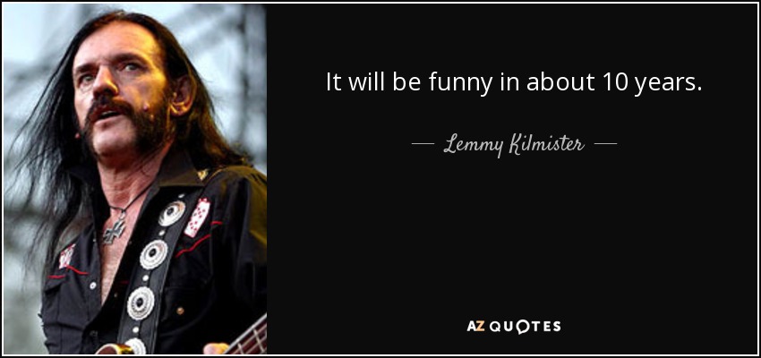 It will be funny in about 10 years. - Lemmy Kilmister