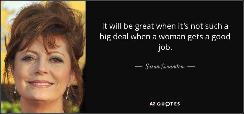 It will be great when it's not such a big deal when a woman gets a good job. - Susan Sarandon