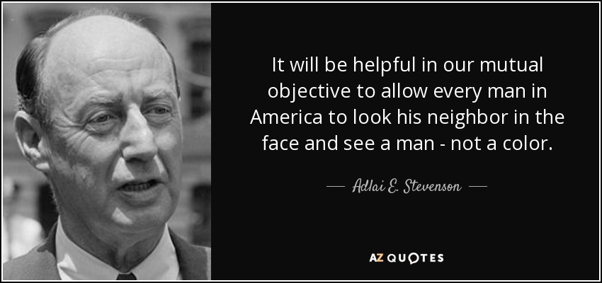 It will be helpful in our mutual objective to allow every man in America to look his neighbor in the face and see a man - not a color. - Adlai E. Stevenson