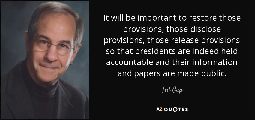It will be important to restore those provisions, those disclose provisions, those release provisions so that presidents are indeed held accountable and their information and papers are made public. - Ted Gup