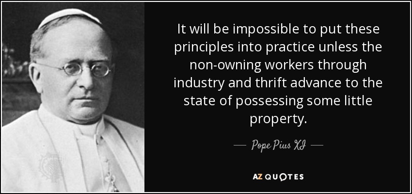 It will be impossible to put these principles into practice unless the non-owning workers through industry and thrift advance to the state of possessing some little property. - Pope Pius XI