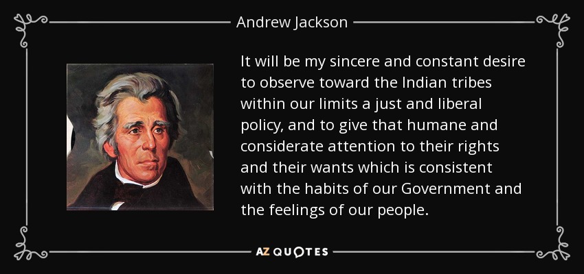It will be my sincere and constant desire to observe toward the Indian tribes within our limits a just and liberal policy, and to give that humane and considerate attention to their rights and their wants which is consistent with the habits of our Government and the feelings of our people. - Andrew Jackson
