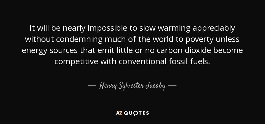 It will be nearly impossible to slow warming appreciably without condemning much of the world to poverty unless energy sources that emit little or no carbon dioxide become competitive with conventional fossil fuels. - Henry Sylvester Jacoby