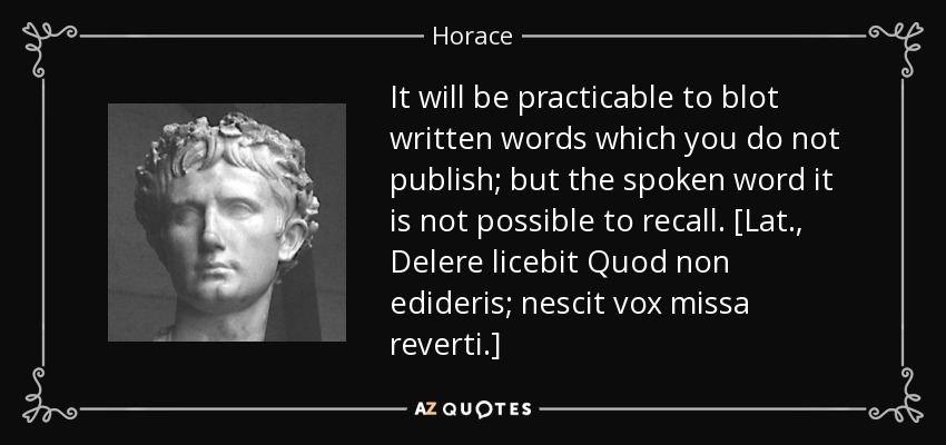 It will be practicable to blot written words which you do not publish; but the spoken word it is not possible to recall. [Lat., Delere licebit Quod non edideris; nescit vox missa reverti.] - Horace