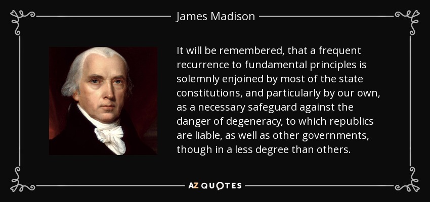 It will be remembered, that a frequent recurrence to fundamental principles is solemnly enjoined by most of the state constitutions, and particularly by our own, as a necessary safeguard against the danger of degeneracy, to which republics are liable, as well as other governments, though in a less degree than others. - James Madison