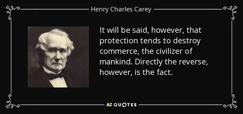 It will be said, however, that protection tends to destroy commerce, the civilizer of mankind. Directly the reverse, however, is the fact. - Henry Charles Carey