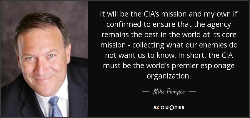 It will be the CIA's mission and my own if confirmed to ensure that the agency remains the best in the world at its core mission - collecting what our enemies do not want us to know. In short, the CIA must be the world's premier espionage organization. - Mike Pompeo