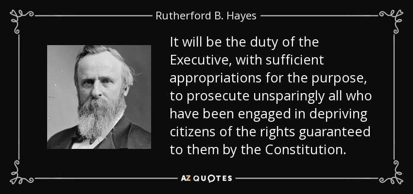 It will be the duty of the Executive, with sufficient appropriations for the purpose, to prosecute unsparingly all who have been engaged in depriving citizens of the rights guaranteed to them by the Constitution. - Rutherford B. Hayes
