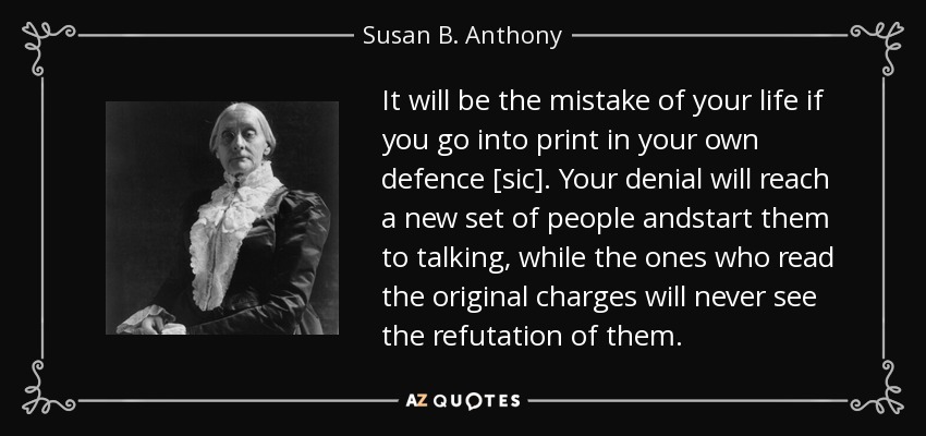 It will be the mistake of your life if you go into print in your own defence [sic]. Your denial will reach a new set of people andstart them to talking, while the ones who read the original charges will never see the refutation of them. - Susan B. Anthony
