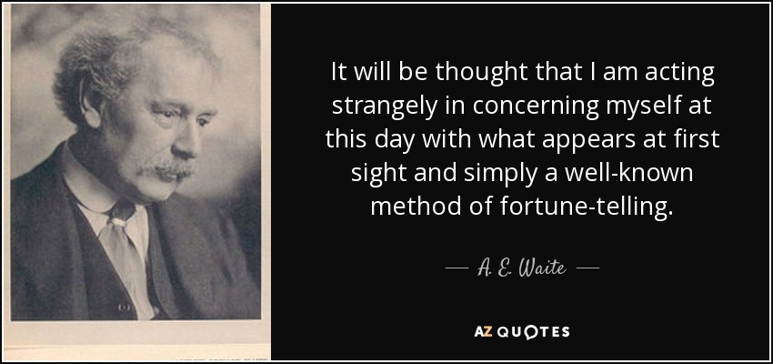 It will be thought that I am acting strangely in concerning myself at this day with what appears at first sight and simply a well-known method of fortune-telling. - A. E. Waite