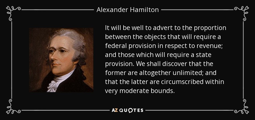 It will be well to advert to the proportion between the objects that will require a federal provision in respect to revenue; and those which will require a state provision. We shall discover that the former are altogether unlimited; and that the latter are circumscribed within very moderate bounds. - Alexander Hamilton