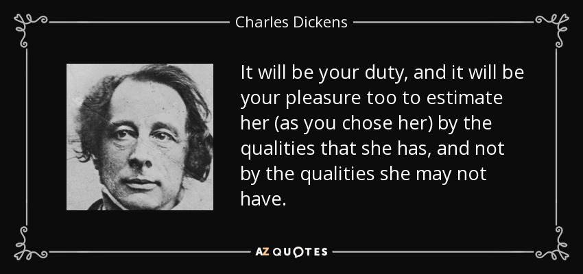 It will be your duty, and it will be your pleasure too to estimate her (as you chose her) by the qualities that she has, and not by the qualities she may not have. - Charles Dickens