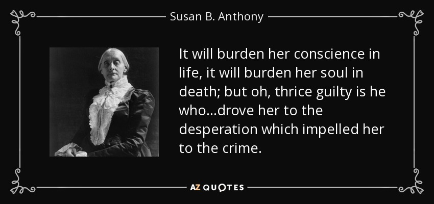 It will burden her conscience in life, it will burden her soul in death; but oh, thrice guilty is he who. . .drove her to the desperation which impelled her to the crime. - Susan B. Anthony