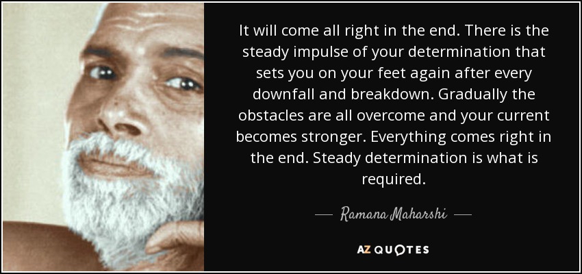 It will come all right in the end. There is the steady impulse of your determination that sets you on your feet again after every downfall and breakdown. Gradually the obstacles are all overcome and your current becomes stronger. Everything comes right in the end. Steady determination is what is required. - Ramana Maharshi