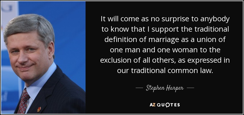It will come as no surprise to anybody to know that I support the traditional definition of marriage as a union of one man and one woman to the exclusion of all others, as expressed in our traditional common law. - Stephen Harper