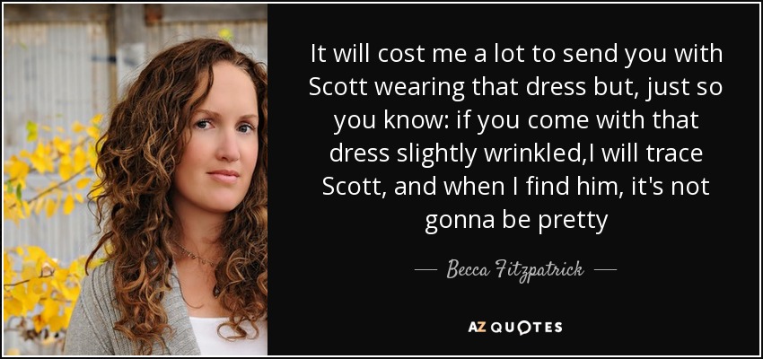 It will cost me a lot to send you with Scott wearing that dress but, just so you know: if you come with that dress slightly wrinkled,I will trace Scott, and when I find him, it's not gonna be pretty - Becca Fitzpatrick