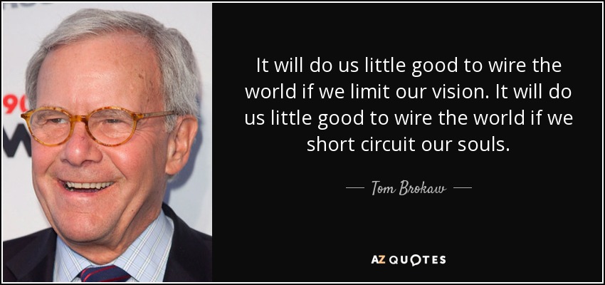 It will do us little good to wire the world if we limit our vision. It will do us little good to wire the world if we short circuit our souls. - Tom Brokaw