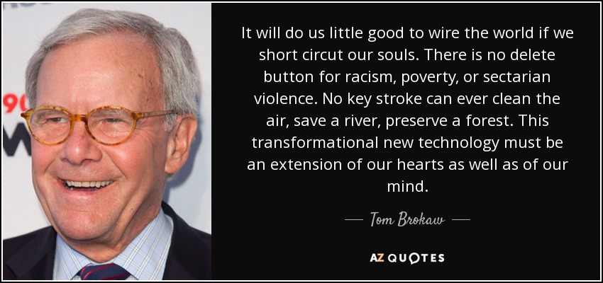 It will do us little good to wire the world if we short circut our souls. There is no delete button for racism, poverty, or sectarian violence. No key stroke can ever clean the air, save a river, preserve a forest. This transformational new technology must be an extension of our hearts as well as of our mind. - Tom Brokaw