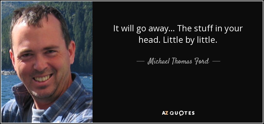 It will go away... The stuff in your head. Little by little. - Michael Thomas Ford