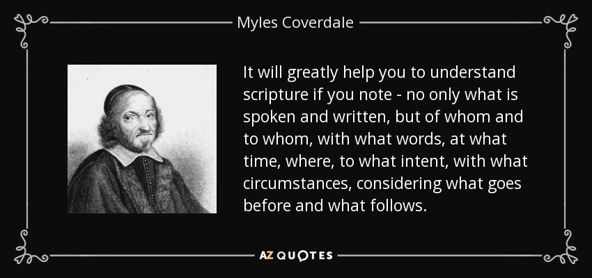 It will greatly help you to understand scripture if you note - no only what is spoken and written, but of whom and to whom, with what words, at what time, where, to what intent, with what circumstances, considering what goes before and what follows. - Myles Coverdale